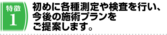 1.初めに各種測定や検査を行い、今後の施術プランをご提案します。